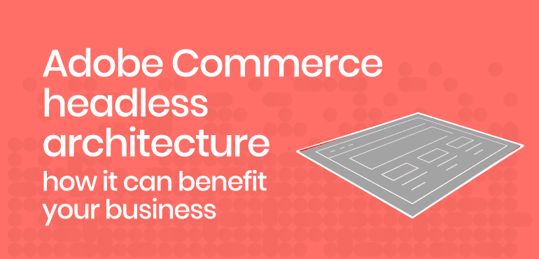 Adobe Commerce headless architecture – how it can benefit your business